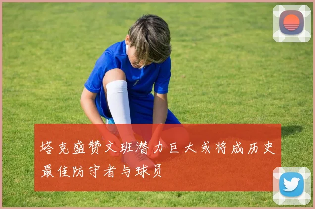 塔克盛赞文班潜力巨大或将成历史最佳防守者与球员