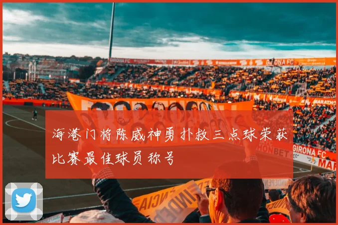 海港门将陈威神勇扑救三点球荣获比赛最佳球员称号