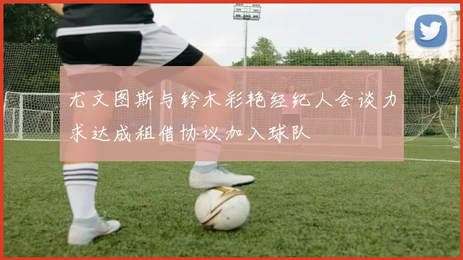 尤文图斯与铃木彩艳经纪人会谈力求达成租借协议加入球队