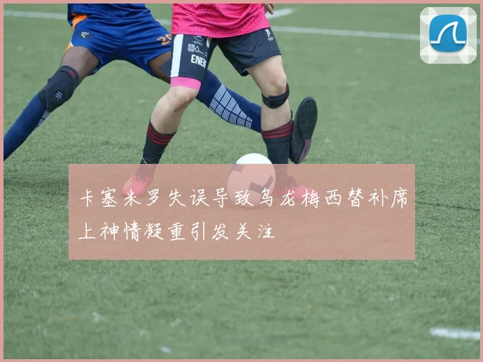 卡塞米罗失误导致乌龙梅西替补席上神情凝重引发关注