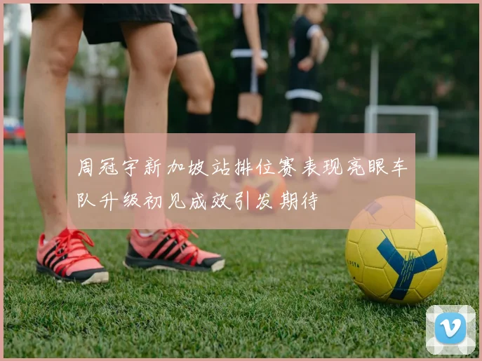周冠宇新加坡站排位赛表现亮眼车队升级初见成效引发期待